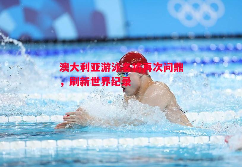 澳大利亚游泳名将再次问鼎，刷新世界纪录