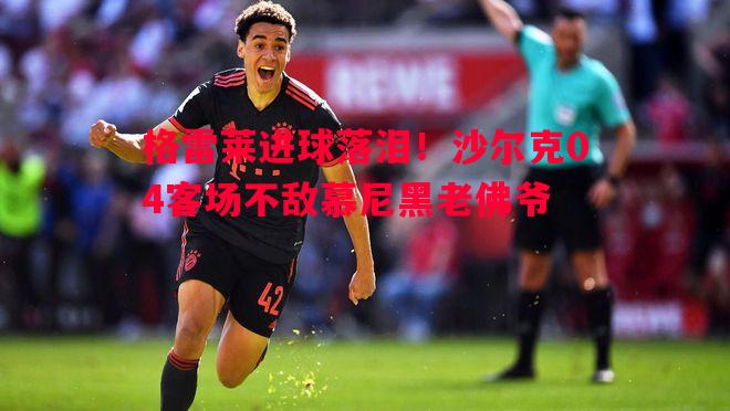 格雷莱进球落泪！沙尔克04客场不敌慕尼黑老佛爷